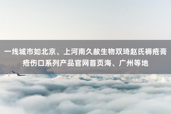 一线城市如北京、上河南久赦生物双琦赵氏褥疮膏疮伤口系列产品官网首页海、广州等地