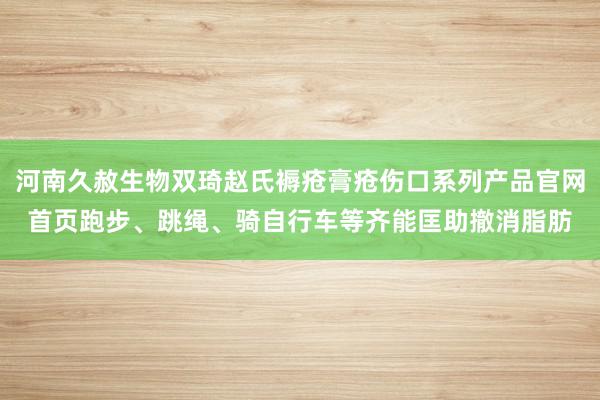 河南久赦生物双琦赵氏褥疮膏疮伤口系列产品官网首页跑步、跳绳、骑自行车等齐能匡助撤消脂肪
